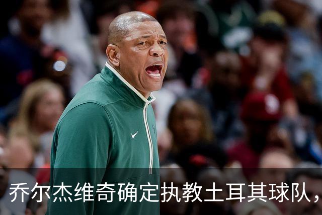 乔尔杰维奇确定执教土耳其球队，在中国男篮下课后 首度拿起教鞭！