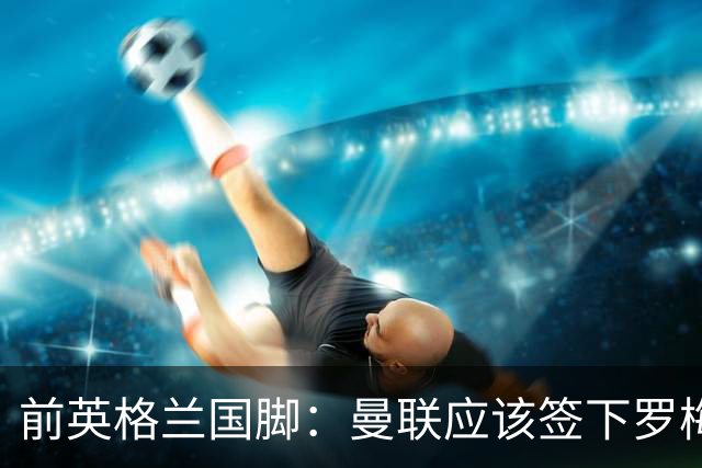 前英格兰国脚：曼联应该签下罗梅罗以便他和利马继续搭档