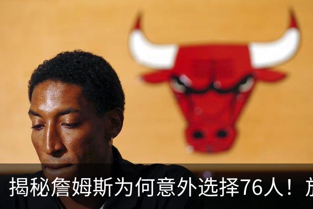 揭秘詹姆斯为何意外选择76人！放弃4大热门，背后藏着5层现实考量
