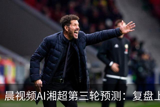 晨视频AI湘超第三轮预测：复盘上周"翻车"现场，还有来自其他AI的尖锐点评