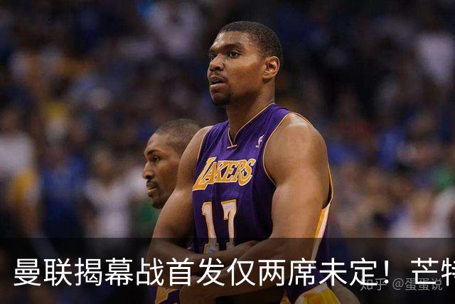 曼联揭幕战首发仅两席未定！芒特挑战蒂莱曼斯，谢什科仍在赶时间