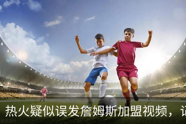 热火疑似误发詹姆斯加盟视频，记者澄清：目前无任何实质效力