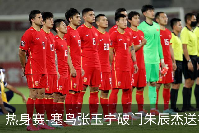 热身赛-塞鸟张玉宁破门朱辰杰送礼 国足2-1客胜新加坡