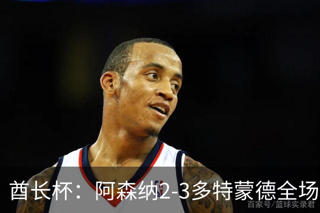 酋长杯：阿森纳2-3多特蒙德全场集锦，恩瓦内里、哲凯赖什破门