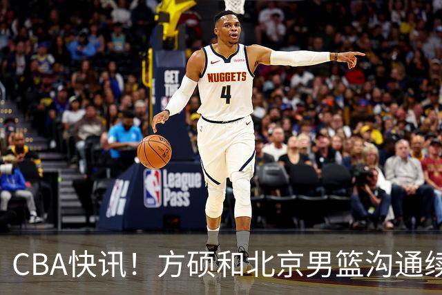 CBA快讯！方硕和北京男篮沟通续约问题，广厦或迎来大金主，山西全力追逐胡金秋